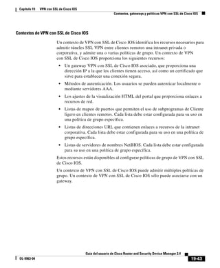 19-43
Guía del usuario de Cisco Router and Security Device Manager 2.4
OL-9963-04
Capítulo 19 VPN con SSL de Cisco IOS
Contextos, gateways y políticas VPN con SSL de Cisco IOS
Contextos de VPN con SSL de Cisco IOS
Un contexto de VPN con SSL de Cisco IOS identifica los recursos necesarios para
admitir túneles SSL VPN entre clientes remotos una intranet privada o
corporativa, y admite una o varias políticas de grupo. Un contexto de VPN
con SSL de Cisco IOS proporciona los siguientes recursos:
• Un gateway VPN con SSL de Cisco IOS asociado, que proporciona una
dirección IP a la que los clientes tienen acceso, así como un certificado que
sirve para establecer una conexión segura.
• Métodos de autenticación. Los usuarios se pueden autenticar localmente o
mediante servidores AAA.
• Los ajustes de la visualización HTML del portal que proporciona enlaces a
recursos de red.
• Listas de mapeo de puertos que permiten el uso de subprogramas de Cliente
ligero en clientes remotos. Cada lista debe estar configurada para su uso en
una política de grupo específica.
• Listas de direcciones URL que contienen enlaces a recursos de la intranet
corporativa. Cada lista debe estar configurada para su uso en una política de
grupo específica.
• Listas de servidores de nombres NetBIOS. Cada lista debe estar configurada
para su uso en una política de grupo específica.
Estos recursos están disponibles al configurar políticas de grupo de VPN con SSL
de Cisco IOS.
Un contexto de VPN con SSL de Cisco IOS puede admitir múltiples políticas de
grupo. Un contexto de VPN con SSL de Cisco IOS sólo puede asociarse con un
gateway.
 