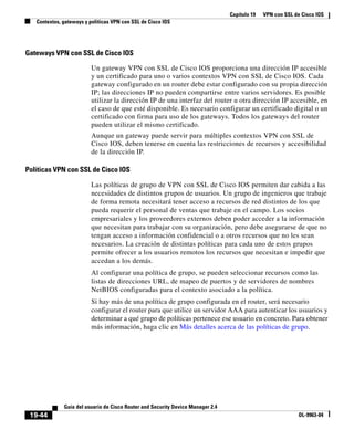 Capítulo 19 VPN con SSL de Cisco IOS
Contextos, gateways y políticas VPN con SSL de Cisco IOS
19-44
Guía del usuario de Cisco Router and Security Device Manager 2.4
OL-9963-04
Gateways VPN con SSL de Cisco IOS
Un gateway VPN con SSL de Cisco IOS proporciona una dirección IP accesible
y un certificado para uno o varios contextos VPN con SSL de Cisco IOS. Cada
gateway configurado en un router debe estar configurado con su propia dirección
IP; las direcciones IP no pueden compartirse entre varios servidores. Es posible
utilizar la dirección IP de una interfaz del router u otra dirección IP accesible, en
el caso de que esté disponible. Es necesario configurar un certificado digital o un
certificado con firma para uso de los gateways. Todos los gateways del router
pueden utilizar el mismo certificado.
Aunque un gateway puede servir para múltiples contextos VPN con SSL de
Cisco IOS, deben tenerse en cuenta las restricciones de recursos y accesibilidad
de la dirección IP.
Políticas VPN con SSL de Cisco IOS
Las políticas de grupo de VPN con SSL de Cisco IOS permiten dar cabida a las
necesidades de distintos grupos de usuarios. Un grupo de ingenieros que trabaje
de forma remota necesitará tener acceso a recursos de red distintos de los que
pueda requerir el personal de ventas que trabaje en el campo. Los socios
empresariales y los proveedores externos deben poder acceder a la información
que necesitan para trabajar con su organización, pero debe asegurarse de que no
tengan acceso a información confidencial o a otros recursos que no les sean
necesarios. La creación de distintas políticas para cada uno de estos grupos
permite ofrecer a los usuarios remotos los recursos que necesitan e impedir que
accedan a los demás.
Al configurar una política de grupo, se pueden seleccionar recursos como las
listas de direcciones URL, de mapeo de puertos y de servidores de nombres
NetBIOS configuradas para el contexto asociado a la política.
Si hay más de una política de grupo configurada en el router, será necesario
configurar el router para que utilice un servidor AAA para autenticar los usuarios y
determinar a qué grupo de políticas pertenece ese usuario en concreto. Para obtener
más información, haga clic en Más detalles acerca de las políticas de grupo.
 