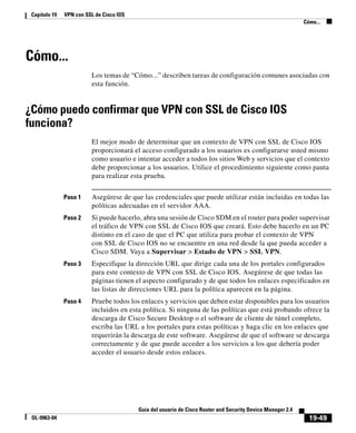 19-49
Guía del usuario de Cisco Router and Security Device Manager 2.4
OL-9963-04
Capítulo 19 VPN con SSL de Cisco IOS
Cómo...
Cómo...
Los temas de “Cómo...” describen tareas de configuración comunes asociadas con
esta función.
¿Cómo puedo confirmar que VPN con SSL de Cisco IOS
funciona?
El mejor modo de determinar que un contexto de VPN con SSL de Cisco IOS
proporcionará el acceso configurado a los usuarios es configurarse usted mismo
como usuario e intentar acceder a todos los sitios Web y servicios que el contexto
debe proporcionar a los usuarios. Utilice el procedimiento siguiente como pauta
para realizar esta prueba.
Paso 1 Asegúrese de que las credenciales que puede utilizar están incluidas en todas las
políticas adecuadas en el servidor AAA.
Paso 2 Si puede hacerlo, abra una sesión de Cisco SDM en el router para poder supervisar
el tráfico de VPN con SSL de Cisco IOS que creará. Esto debe hacerlo en un PC
distinto en el caso de que el PC que utiliza para probar el contexto de VPN
con SSL de Cisco IOS no se encuentre en una red desde la que pueda acceder a
Cisco SDM. Vaya a Supervisar > Estado de VPN > SSL VPN.
Paso 3 Especifique la dirección URL que dirige cada una de los portales configurados
para este contexto de VPN con SSL de Cisco IOS. Asegúrese de que todas las
páginas tienen el aspecto configurado y de que todos los enlaces especificados en
las listas de direcciones URL para la política aparecen en la página.
Paso 4 Pruebe todos los enlaces y servicios que deben estar disponibles para los usuarios
incluidos en esta política. Si ninguna de las políticas que está probando ofrece la
descarga de Cisco Secure Desktop o el software de cliente de túnel completo,
escriba las URL a los portales para estas políticas y haga clic en los enlaces que
requerirán la descarga de este software. Asegúrese de que el software se descarga
correctamente y de que puede acceder a los servicios a los que debería poder
acceder el usuario desde estos enlaces.
 
