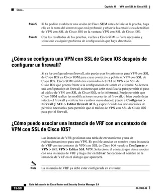 Capítulo 19 VPN con SSL de Cisco IOS
Cómo...
19-50
Guía del usuario de Cisco Router and Security Device Manager 2.4
OL-9963-04
Paso 5 Si ha podido establecer una sesión de Cisco SDM antes de iniciar la prueba, haga
clic en la rama del contexto que está probando y observe las estadísticas de tráfico
de VPN con SSL de Cisco IOS en la ventana VPN con SSL de Cisco IOS.
Paso 6 Con los resultados de las pruebas, vuelva a Cisco SDM si fuera necesario y
solucione cualquier problema de configuración que haya detectado.
¿Cómo se configura una VPN con SSL de Cisco IOS después de
configurar un firewall?
Si ya ha configurado un firewall, aún puede usar los asistentes para VPN con SSL
de Cisco IOS en Cisco SDM para crear contextos y políticas VPN con SSL de
Cisco IOS. Cisco SDM valida los comandos del CLI de VPN con SSL de
Cisco IOS que genera frente a la configuración existente en el router. Si detecta
una configuración de firewall existente que debe modificarse para permitir el paso
al tráfico de VPN con SSL de Cisco IOS, se le informará. Puede permitir que
Cisco SDM realice las modificaciones necesarias al firewall, o bien puede dejar
intacto el firewall y realizar los cambios manualmente yendo a Configurar >
Firewall y ACL > Editar firewall ACL y especificando las declaraciones de
permiso necesarias para permitir que el tráfico de VPN con SSL de Cisco IOS
pase por el firewall.
¿Cómo puedo asociar una instancia de VRF con un contexto de
VPN con SSL de Cisco IOS?
Las instancias de VFR gestionan una tabla de enrutamiento y una de
redireccionamiento para una VPN. Es posible asociar un nombre o una instancia
de VRF con un contexto de VPN con SSL de Cisco IOS yendo a Configurar >
VPN > SSL VPN > Editar SSL VPN. Seleccione el contexto que desea asociar
con una instancia de VRF y haga clic en Editar. Seleccione el nombre de la
instancia de VRF en el diálogo que aparecerá.
Nota La instancia de VRF ya debe estar configurada en el router.
 