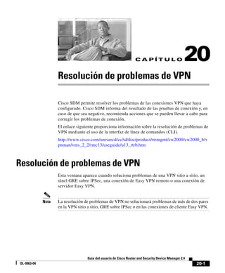 20-1
Guía del usuario de Cisco Router and Security Device Manager 2.4
OL-9963-04
C A P Í T U L O 20
Resolución de problemas de VPN
Cisco SDM permite resolver los problemas de las conexiones VPN que haya
configurado. Cisco SDM informa del resultado de las pruebas de conexión y, en
caso de que sea negativo, recomienda acciones que se pueden llevar a cabo para
corregir los problemas de conexión.
El enlace siguiente proporciona información sobre la resolución de problemas de
VPN mediante el uso de la interfaz de línea de comandos (CLI).
http://www.cisco.com/univercd/cc/td/doc/product/rtrmgmt/cw2000/cw2000_b/v
pnman/vms_2_2/rmc13/useguide/u13_rtrb.htm
Resolución de problemas de VPN
Esta ventana aparece cuando soluciona problemas de una VPN sitio a sitio, un
túnel GRE sobre IPSec, una conexión de Easy VPN remoto o una conexión de
servidor Easy VPN.
Nota La resolución de problemas de VPN no solucionará problemas de más de dos pares
en la VPN sitio a sitio, GRE sobre IPSec o en las conexiones de cliente Easy VPN.
 