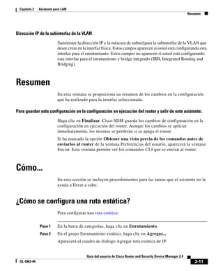 2-11
Guía del usuario de Cisco Router and Security Device Manager 2.4
OL-9963-04
Capítulo 2 Asistente para LAN
Resumen
Dirección IP de la subinterfaz de la VLAN
Suministre la dirección IP y la máscara de subred para la subinterfaz de la VLAN que
desee crear en la interfaz física. Estos campos aparecen si usted está configurando esta
interfaz para el enrutamiento. Estos campos no aparecen si usted está configurando
esta interfaz para el enrutamiento y bridge integrado (IRB, Integrated Routing and
Bridging).
Resumen
En esta ventana se proporciona un resumen de los cambios en la configuración
que ha realizado para la interfaz seleccionada.
Para guardar esta configuración en la configuración en ejecución del router y salir de este asistente:
Haga clic en Finalizar. Cisco SDM guarda los cambios de configuración en la
configuración en ejecución del router. Aunque los cambios se aplican
inmediatamente, los mismos se perderán si se apaga el router.
Si ha marcado la opción Obtener una vista previa de los comandos antes de
enviarlos al router de la ventana Preferencias del usuario, aparecerá la ventana
Enviar. Esta ventana permite ver los comandos CLI que se envían al router.
Cómo...
En esta sección se incluyen procedimientos para las tareas que el asistente no le
ayuda a llevar a cabo.
¿Cómo se configura una ruta estática?
Para configurar una ruta estática:
Paso 1 En la barra de categorías, haga clic en Enrutamiento.
Paso 2 En el grupo Enrutamiento estático, haga clic en Agregar...
Aparecerá el cuadro de diálogo Agregar ruta estática de IP.
 
