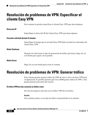 Capítulo 20 Resolución de problemas de VPN
Resolución de problemas de VPN: Especificar el cliente Easy VPN
20-4
Guía del usuario de Cisco Router and Security Device Manager 2.4
OL-9963-04
Resolución de problemas de VPN: Especificar el
cliente Easy VPN
Esta ventana le permite especificar el cliente Easy VPN que desea depurar.
Dirección IP
Especifique la dirección IP del cliente Easy VPN que desea depurar.
Escuchar solicitud durante X minutos
Especifique el tiempo que el servidor Easy VPN debe escuchar las solicitudes del
cliente Easy VPN.
Botón Continuar
Después de seleccionar el tipo de generación de tráfico que desea, haga clic en
este botón para seguir con la prueba.
Botón Cerrar
Haga clic en este botón para cerrar la ventana.
Resolución de problemas de VPN: Generar tráfico
Esta ventana permite generar tráfico de VPN de sitio a sitio o de Easy VPN para
su depuración. Es posible permitir que Cisco SDM genere tráfico de VPN, o éste
puede generarse por parte del usuario.
El tráfico VPN de esta conexión se define como:
En esta área aparece una lista con el tráfico VPN de la interfaz.
Acción
Esta columna indica si ese tipo de tráfico está permitido en la interfaz.
 