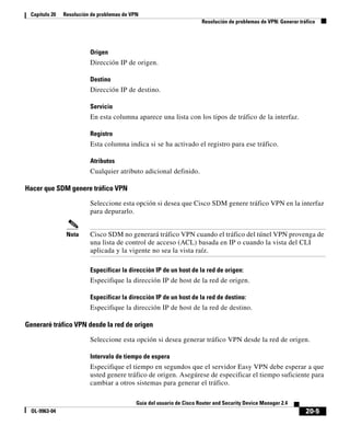 20-5
Guía del usuario de Cisco Router and Security Device Manager 2.4
OL-9963-04
Capítulo 20 Resolución de problemas de VPN
Resolución de problemas de VPN: Generar tráfico
Origen
Dirección IP de origen.
Destino
Dirección IP de destino.
Servicio
En esta columna aparece una lista con los tipos de tráfico de la interfaz.
Registro
Esta columna indica si se ha activado el registro para ese tráfico.
Atributos
Cualquier atributo adicional definido.
Hacer que SDM genere tráfico VPN
Seleccione esta opción si desea que Cisco SDM genere tráfico VPN en la interfaz
para depurarlo.
Nota Cisco SDM no generará tráfico VPN cuando el tráfico del túnel VPN provenga de
una lista de control de acceso (ACL) basada en IP o cuando la vista del CLI
aplicada y la vigente no sea la vista raíz.
Especificar la dirección IP de un host de la red de origen:
Especifique la dirección IP de host de la red de origen.
Especificar la dirección IP de un host de la red de destino:
Especifique la dirección IP de host de la red de destino.
Generaré tráfico VPN desde la red de origen
Seleccione esta opción si desea generar tráfico VPN desde la red de origen.
Intervalo de tiempo de espera
Especifique el tiempo en segundos que el servidor Easy VPN debe esperar a que
usted genere tráfico de origen. Asegúrese de especificar el tiempo suficiente para
cambiar a otros sistemas para generar el tráfico.
 