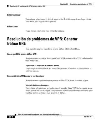 Capítulo 20 Resolución de problemas de VPN
Resolución de problemas de VPN: Generar tráfico GRE
20-6
Guía del usuario de Cisco Router and Security Device Manager 2.4
OL-9963-04
Botón Continuar
Después de seleccionar el tipo de generación de tráfico que desea, haga clic en
este botón para seguir con la prueba.
Botón Cerrar
Haga clic en este botón para cerrar la ventana.
Resolución de problemas de VPN: Generar
tráfico GRE
Esta pantalla aparece cuando se genera tráfico GRE sobre IPSec.
Hacer que SDM genere tráfico VPN
Seleccione esta opción si desea que Cisco SDM genere tráfico VPN en la interfaz
para depurarlo.
Especificar la dirección IP del túnel remoto.
Especifique la dirección IP del túnel GRE remoto. No utilice la dirección de la
interfaz remota.
Generaré tráfico VPN desde la red de origen
Seleccione esta opción si desea generar tráfico VPN desde la red de origen.
Intervalo de tiempo de espera
Especifique el tiempo en segundos que el servidor Easy VPN debe esperar a que
usted genere tráfico de origen. Asegúrese de especificar el tiempo suficiente para
cambiar a otros sistemas para generar el tráfico.
 