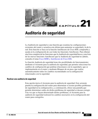 21-1
Guía del usuario de Cisco Router and Security Device Manager 2.4
OL-9963-04
C A P Í T U L O 21
Auditoría de seguridad
La Auditoría de seguridad es una función que examina las configuraciones
existentes del router y actualiza este último para aumentar su seguridad y la de la
red. Esta función se basa en la función AutoSecure de Cisco IOS; comprueba y
ayuda en la configuración de casi todas las funciones AutoSecure. Para obtener
una lista completa de las funciones que la Auditoría de seguridad busca y una lista
de las nuevas funciones AutoSecure que la Auditoría de seguridad no admite,
consulte el tema Cisco SDM y AutoSecure de Cisco IOS.
La función Auditoría de seguridad tiene dos posibilidades de funcionamiento:
mediante el Asistente para la auditoría de seguridad, que permite seleccionar los
cambios de configuración que podrían relacionarse con la seguridad y que se
implementarán en el router y mediante Bloqueo de un paso, que realiza
automáticamente todos los cambios recomendados en la configuración
relacionados con la seguridad.
Realizar una auditoría de seguridad
Esta opción inicia el Asistente para la auditoría de seguridad. Este asistente
prueba la configuración del router para determinar si existen posibles problemas
de seguridad en la configuración y, a continuación, ofrece una pantalla que
permite determinar cuáles de dichos problemas de seguridad se desean corregir.
Una vez que se hayan determinado dichos problemas, el Asistente para la
auditoría de seguridad realizará los cambios necesarios en la configuración del
router para corregirlos.
 