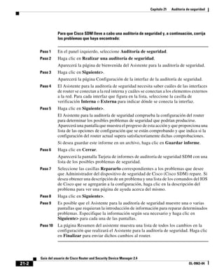 Capítulo 21 Auditoría de seguridad
21-2
Guía del usuario de Cisco Router and Security Device Manager 2.4
OL-9963-04
Para que Cisco SDM lleve a cabo una auditoría de seguridad y, a continuación, corrija
los problemas que haya encontrado:
Paso 1 En el panel izquierdo, seleccione Auditoría de seguridad.
Paso 2 Haga clic en Realizar una auditoría de seguridad.
Aparecerá la página de bienvenida del Asistente para la auditoría de seguridad.
Paso 3 Haga clic en Siguiente>.
Aparecerá la página Configuración de la interfaz de la auditoría de seguridad.
Paso 4 El Asistente para la auditoría de seguridad necesita saber cuáles de las interfaces
de router se conectan a la red interna y cuáles se conectan a los elementos externos
a la red. Para cada interfaz que figura en la lista, seleccione la casilla de
verificación Interna o Externa para indicar dónde se conecta la interfaz.
Paso 5 Haga clic en Siguiente>.
El Asistente para la auditoría de seguridad comprueba la configuración del router
para determinar los posibles problemas de seguridad que podrían producirse.
Aparecerá una pantalla que muestra el progreso de esta acción y que proporciona una
lista de las opciones de configuración que se están comprobando y que indica si la
configuración del router actual supera satisfactoriamente dichas comprobaciones.
Si desea guardar este informe en un archivo, haga clic en Guardar informe.
Paso 6 Haga clic en Cerrar.
Aparecerá la pantalla Tarjeta de informes de auditoría de seguridad SDM con una
lista de los posibles problemas de seguridad.
Paso 7 Seleccione las casillas Repararlo correspondientes a los problemas que desee
que Administrador del dispositivo de seguridad de Cisco (Cisco SDM) repare. Si
desea obtener una descripción de un problema y una lista de los comandos del IOS
de Cisco que se agregarán a la configuración, haga clic en la descripción del
problema para ver una página de ayuda acerca del mismo.
Paso 8 Haga clic en Siguiente>.
Paso 9 Es posible que el Asistente para la auditoría de seguridad muestre una o varias
pantallas que requieran la introducción de información para reparar determinados
problemas. Especifique la información según sea necesario y haga clic en
Siguiente> para cada una de las pantallas.
Paso 10 La página Resumen del asistente muestra una lista de todos los cambios en la
configuración que realizará el Asistente para la auditoría de seguridad. Haga clic
en Finalizar para enviar dichos cambios al router.
 