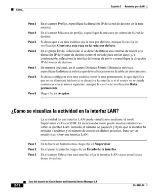 Capítulo 2 Asistente para LAN
Cómo...
2-12
Guía del usuario de Cisco Router and Security Device Manager 2.4
OL-9963-04
Paso 3 En el campo Prefijo, especifique la dirección IP de la red de destino de la ruta
estática.
Paso 4 En el campo Máscara de prefijo, especifique la máscara de subred de la red de
destino.
Paso 5 Si desea que esta ruta estática sea la ruta por defecto, marque la casilla de
verificación Convierta esta ruta en la ruta por defecto.
Paso 6 En el grupo Envío, seleccione si se debe identificar una interfaz de router o la
dirección IP del router de destino como el método para enviar datos y, a
continuación, seleccione la interfaz del router de envío o especifique la dirección
IP del router de destino.
Paso 7 De manera opcional, en el campo Distance Metric (Distancia métrica),
especifique la distancia métrica que debe almacenarse en la tabla de enrutamiento.
Paso 8 Si desea configurar esta ruta estática como la ruta permanente, lo que significa
que no se eliminará incluso si se desactiva la interfaz o si el router no se puede
comunicar con el router siguiente, marque la casilla de verificación Ruta
permanente.
Paso 9 Haga clic en Aceptar.
¿Como se visualiza la actividad en la interfaz LAN?
La actividad de una interfaz LAN puede visualizarse mediante el modo
Supervisión en Cisco SDM. El mencionado modo puede mostrar estadísticas
sobre la interfaz LAN, incluido el número de paquetes y bytes que la interfaz ha
enviado o recibido y el número de errores en dichos procesos. Para ver las
estadísticas sobre una interfaz LAN:
Paso 1 En la barra de herramientas, haga clic en Supervisar.
Paso 2 En el panel izquierdo, haga clic en Estado de la interfaz.
Paso 3 En el campo Seleccione una interfaz, elija la interfaz LAN cuyas estadísticas
desee visualizar.
 