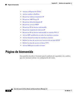 Capítulo 21 Auditoría de seguridad
Página de bienvenida
21-4
Guía del usuario de Cisco Router and Security Device Manager 2.4
OL-9963-04
• Activar configuración Telnet
• Activar cambio a NetFlow
• Desactivar redireccionamiento IP
• Desactivar ARP Proxy IP
• Desactivar difusión dirigida IP
• Desactivar servicio MOP
• Desactivar IP de destino inalcanzable
• Desactivar respuesta de máscara IP
• Desactivar IP de destino inalcanzable en interfaz NULA
• Activar RPF unidifusión en todas las interfaces externas
• Activar firewall en todas las interfaces externas
• Definir la clase de acceso en el servicio de servidor HTTP
• Definir la clase de acceso en líneas VTY
• Activar SSH para acceder al router
Página de bienvenida
Esta pantalla describe el Asistente para la auditoría de seguridad y los cambios
que éste intentará realizar a la configuración del router.
 