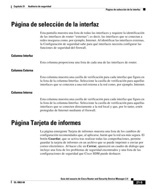 21-5
Guía del usuario de Cisco Router and Security Device Manager 2.4
OL-9963-04
Capítulo 21 Auditoría de seguridad
Página de selección de la interfaz
Página de selección de la interfaz
Esta pantalla muestra una lista de todas las interfaces y requiere la identificación
de las interfaces de router “externas”; es decir, las interfaces que se conectan a
redes inseguras como, por ejemplo, Internet. Al identificar las interfaces externas,
la Configuración de seguridad sabe para qué interfaces necesita configurar las
funciones de seguridad del firewall.
Columna Interfaz
Esta columna proporciona una lista de cada una de las interfaces de router.
Columna Externa
Esta columna muestra una casilla de verificación para cada interfaz que figura en
la lista de la columna Interfaz. Seleccione la casilla de verificación para aquellas
interfaces que se conecten a una red externa a la red como, por ejemplo, Internet.
Columna Interna
Esta columna muestra una casilla de verificación para cada interfaz que figura en
la lista de la columna Interfaz. Seleccione la casilla de verificación para aquellas
interfaces que se conecten directamente a la red local y que, por lo tanto, estén
protegidas de Internet mediante el firewall.
Página Tarjeta de informes
La página emergente Tarjeta de informes muestra una lista de los cambios de
configuración recomendados que, al aplicarse, harán que la red sea más segura. El
botón Guardar, que se activa tras realizar todas las comprobaciones, permite
guardar la tarjeta de informes en un archivo que se puede imprimir o enviar por
correo electrónico. Al hacer clic en Cerrar, aparecerá un cuadro de diálogo que
incluye una lista de los problemas de seguridad encontrados y una lista de las
configuraciones de seguridad que Cisco SDM puede deshacer.
 