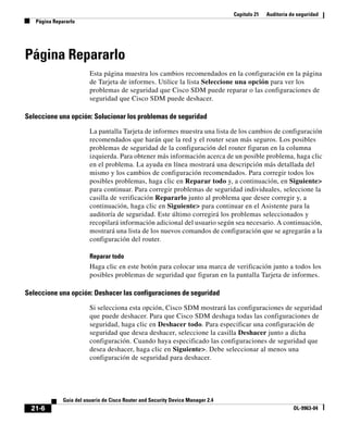 Capítulo 21 Auditoría de seguridad
Página Repararlo
21-6
Guía del usuario de Cisco Router and Security Device Manager 2.4
OL-9963-04
Página Repararlo
Esta página muestra los cambios recomendados en la configuración en la página
de Tarjeta de informes. Utilice la lista Seleccione una opción para ver los
problemas de seguridad que Cisco SDM puede reparar o las configuraciones de
seguridad que Cisco SDM puede deshacer.
Seleccione una opción: Solucionar los problemas de seguridad
La pantalla Tarjeta de informes muestra una lista de los cambios de configuración
recomendados que harán que la red y el router sean más seguros. Los posibles
problemas de seguridad de la configuración del router figuran en la columna
izquierda. Para obtener más información acerca de un posible problema, haga clic
en el problema. La ayuda en línea mostrará una descripción más detallada del
mismo y los cambios de configuración recomendados. Para corregir todos los
posibles problemas, haga clic en Reparar todo y, a continuación, en Siguiente>
para continuar. Para corregir problemas de seguridad individuales, seleccione la
casilla de verificación Repararlo junto al problema que desee corregir y, a
continuación, haga clic en Siguiente> para continuar en el Asistente para la
auditoría de seguridad. Este último corregirá los problemas seleccionados y
recopilará información adicional del usuario según sea necesario. A continuación,
mostrará una lista de los nuevos comandos de configuración que se agregarán a la
configuración del router.
Reparar todo
Haga clic en este botón para colocar una marca de verificación junto a todos los
posibles problemas de seguridad que figuran en la pantalla Tarjeta de informes.
Seleccione una opción: Deshacer las configuraciones de seguridad
Si selecciona esta opción, Cisco SDM mostrará las configuraciones de seguridad
que puede deshacer. Para que Cisco SDM deshaga todas las configuraciones de
seguridad, haga clic en Deshacer todo. Para especificar una configuración de
seguridad que desea deshacer, seleccione la casilla Deshacer junto a dicha
configuración. Cuando haya especificado las configuraciones de seguridad que
desea deshacer, haga clic en Siguiente>. Debe seleccionar al menos una
configuración de seguridad para deshacer.
 