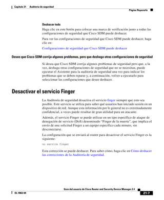 21-7
Guía del usuario de Cisco Router and Security Device Manager 2.4
OL-9963-04
Capítulo 21 Auditoría de seguridad
Página Repararlo
Deshacer todo
Haga clic en este botón para colocar una marca de verificación junto a todas las
configuraciones de seguridad que Cisco SDM puede deshacer.
Para ver las configuraciones de seguridad que Cisco SDM puede deshacer, haga
clic en:
Configuraciones de seguridad que Cisco SDM puede deshacer
Deseo que Cisco SDM corrija algunos problemas, pero que deshaga otras configuraciones de seguridad
Si desea que Cisco SDM corrija algunos problemas de seguridad pero que, a la
vez, deshaga otras configuraciones de seguridad que no se necesitan, puede
ejecutar el Asistente para la auditoría de seguridad una vez para indicar los
problemas que se deben reparar y, a continuación, volver a ejecutarlo para
seleccionar las configuraciones que desee deshacer.
Desactivar el servicio Finger
La Auditoría de seguridad desactiva el servicio finger siempre que esto sea
posible. Este servicio se utiliza para saber qué usuarios han iniciado sesión en un
dispositivo de red. Aunque esta información por lo general no es extremadamente
confidencial, a veces puede resultar de gran utilidad para un atacante.
Además, el servicio Finger se puede utilizar en un tipo específico de ataque de
denegación de servicio (DoS) denominado “Finger de la muerte”, que implica el
envío de una solicitud Finger a un equipo específico cada minuto, sin
desconectarse.
La configuración que se enviará al router para desactivar el servicio Finger es la
siguiente:
no service finger
Esta corrección se puede deshacer. Para saber cómo, haga clic en Cómo deshacer
las correcciones de la Auditoría de seguridad.
 