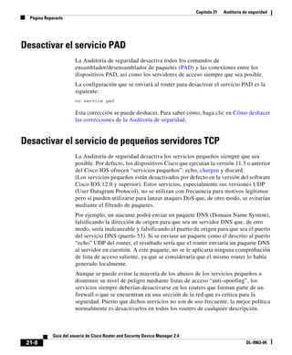 Capítulo 21 Auditoría de seguridad
Página Repararlo
21-8
Guía del usuario de Cisco Router and Security Device Manager 2.4
OL-9963-04
Desactivar el servicio PAD
La Auditoría de seguridad desactiva todos los comandos de
ensamblador/desensamblador de paquetes (PAD) y las conexiones entre los
dispositivos PAD, así como los servidores de acceso siempre que sea posible.
La configuración que se enviará al router para desactivar el servicio PAD es la
siguiente:
no service pad
Esta corrección se puede deshacer. Para saber cómo, haga clic en Cómo deshacer
las correcciones de la Auditoría de seguridad.
Desactivar el servicio de pequeños servidores TCP
La Auditoría de seguridad desactiva los servicios pequeños siempre que sea
posible. Por defecto, los dispositivos Cisco que ejecutan la versión 11.3 o anterior
del Cisco IOS ofrecen “servicios pequeños”: echo, chargen y discard.
(Los servicios pequeños están desactivados por defecto en la versión del software
Cisco IOS 12.0 y superior). Estos servicios, especialmente sus versiones UDP
(User Datagram Protocol), no se utilizan con frecuencia para motivos legítimos
pero sí pueden utilizarse para lanzar ataques DoS que, de otro modo, se evitarían
mediante el filtrado de paquetes.
Por ejemplo, un atacante podrá enviar un paquete DNS (Domain Name System),
falsificando la dirección de origen para que sea un servidor DNS que, de otro
modo, sería inalcanzable y falsificando el puerto de origen para que sea el puerto
del servicio DNS (puerto 53). Si se enviase un paquete como el descrito al puerto
“echo” UDP del router, el resultado sería que el router enviaría un paquete DNS
al servidor en cuestión. A este paquete, no se le aplicaría ninguna comprobación
de lista de acceso saliente, ya que se consideraría que el mismo router lo había
generado localmente.
Aunque se puede evitar la mayoría de los abusos de los servicios pequeños o
disminuir su nivel de peligro mediante listas de acceso “anti-spoofing”, los
servicios siempre deberían desactivarse en los routers que forman parte de un
firewall o que se encuentran en una sección de la red que es crítica para la
seguridad. Puesto que dichos servicios no son de uso frecuente, la mejor política
normalmente es desactivarlos en todos los routers de cualquier descripción.
 