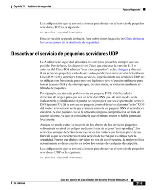 21-9
Guía del usuario de Cisco Router and Security Device Manager 2.4
OL-9963-04
Capítulo 21 Auditoría de seguridad
Página Repararlo
La configuración que se enviará al router para desactivar el servicio de pequeños
servidores TCP es la siguiente:
no service tcp-small-servers
Esta corrección se puede deshacer. Para saber cómo, haga clic en Cómo deshacer
las correcciones de la Auditoría de seguridad.
Desactivar el servicio de pequeños servidores UDP
La Auditoría de seguridad desactiva los servicios pequeños siempre que sea
posible. Por defecto, los dispositivos Cisco que ejecutan la versión 11.3 o
anterior del Cisco IOS ofrecen “servicios pequeños”: echo, chargen y discard.
(Los servicios pequeños están desactivados por defecto en la versión del software
Cisco IOS 12.0 y superior). Estos servicios, especialmente sus versiones UDP, no
se utilizan con frecuencia para motivos legítimos pero sí pueden utilizarse para
lanzar ataques DoS y de otro tipo que, de otro modo, se evitarían mediante el
filtrado de paquetes.
Por ejemplo, un atacante podrá enviar un paquete DNS, falsificando la
dirección de origen para que sea un servidor DNS que, de otro modo, sería
inalcanzable y falsificando el puerto de origen para que sea el puerto del servicio
DNS (puerto 53). Si se enviase un paquete como el descrito al puerto “echo” UDP
del router, el resultado sería que el router enviaría un paquete DNS al servidor en
cuestión. A este paquete, no se le aplicaría ninguna comprobación de lista de
acceso saliente, ya que se consideraría que el mismo router lo había generado
localmente.
Aunque se puede evitar la mayoría de los abusos de los servicios pequeños
o disminuir su nivel de peligro mediante listas de acceso “anti-spoofing”, los
servicios siempre deberían desactivarse en los routers que forman parte de un
firewall o que se encuentran en una sección de la red que es crítica para la
seguridad. Puesto que dichos servicios no son de uso frecuente, la mejor política
normalmente es desactivarlos en todos los routers de cualquier descripción.
La configuración que se enviará al router para desactivar el servicio de pequeños
servidores UDP es la siguiente:
no service udp-small-servers
 