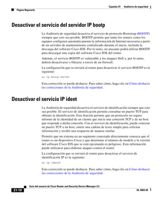 Capítulo 21 Auditoría de seguridad
Página Repararlo
21-10
Guía del usuario de Cisco Router and Security Device Manager 2.4
OL-9963-04
Desactivar el servicio del servidor IP bootp
La Auditoría de seguridad desactiva el servicio de protocolo Bootstrap (BOOTP)
siempre que esto sea posible. BOOTP permite que tanto los routers como los
equipos configuren automáticamente la información de Internet necesaria a partir
de un servidor de mantenimiento centralizado durante el inicio, incluida la
descarga del software Cisco IOS. Por lo tanto, un atacante podrá utilizar BOOTP
para descargar una copia del software Cisco IOS del router.
Además, el servicio BOOTP es vulnerable a los ataques DoS y, por lo tanto,
deberá desactivarse o filtrarse a través de un firewall.
La configuración que se enviará al router para desactivar el servicio BOOTP es la
siguiente:
no ip bootp server
Esta corrección se puede deshacer. Para saber cómo, haga clic en Cómo deshacer
las correcciones de la Auditoría de seguridad.
Desactivar el servicio IP ident
La Auditoría de seguridad desactiva el servicio de identificación siempre que esto
sea posible. El servicio de identificación permite consultar un puerto TCP para
obtener la identificación. Esta función permite que un protocolo no seguro
informe de la identidad de un cliente que inicia una conexión TCP y de un host
que responde a dicha conexión. Con el servicio de identificación, puede conectar
un puerto TCP a un host, emitir una cadena de texto simple para solicitar
información y recibir una respuesta de manera similar.
Permitir que un sistema en un segmento conectado directamente conozca que el
router es un dispositivo Cisco y que determine el número de modelo y la versión
del software Cisco IOS que se está ejecutando es peligroso. Esta información
puede utilizarse para elaborar ataques contra el router.
La configuración que se enviará al router para desactivar el servicio de
identificación IP es la siguiente:
no ip identd
Esta corrección se puede deshacer. Para saber cómo, haga clic en Cómo deshacer
las correcciones de la Auditoría de seguridad.
 