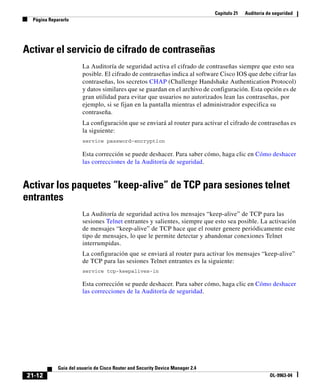 Capítulo 21 Auditoría de seguridad
Página Repararlo
21-12
Guía del usuario de Cisco Router and Security Device Manager 2.4
OL-9963-04
Activar el servicio de cifrado de contraseñas
La Auditoría de seguridad activa el cifrado de contraseñas siempre que esto sea
posible. El cifrado de contraseñas indica al software Cisco IOS que debe cifrar las
contraseñas, los secretos CHAP (Challenge Handshake Authentication Protocol)
y datos similares que se guardan en el archivo de configuración. Esta opción es de
gran utilidad para evitar que usuarios no autorizados lean las contraseñas, por
ejemplo, si se fijan en la pantalla mientras el administrador especifica su
contraseña.
La configuración que se enviará al router para activar el cifrado de contraseñas es
la siguiente:
service password-encryption
Esta corrección se puede deshacer. Para saber cómo, haga clic en Cómo deshacer
las correcciones de la Auditoría de seguridad.
Activar los paquetes “keep-alive” de TCP para sesiones telnet
entrantes
La Auditoría de seguridad activa los mensajes “keep-alive” de TCP para las
sesiones Telnet entrantes y salientes, siempre que esto sea posible. La activación
de mensajes “keep-alive” de TCP hace que el router genere periódicamente este
tipo de mensajes, lo que le permite detectar y abandonar conexiones Telnet
interrumpidas.
La configuración que se enviará al router para activar los mensajes “keep-alive”
de TCP para las sesiones Telnet entrantes es la siguiente:
service tcp-keepalives-in
Esta corrección se puede deshacer. Para saber cómo, haga clic en Cómo deshacer
las correcciones de la Auditoría de seguridad.
 