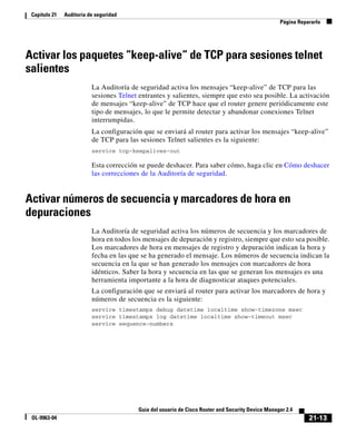21-13
Guía del usuario de Cisco Router and Security Device Manager 2.4
OL-9963-04
Capítulo 21 Auditoría de seguridad
Página Repararlo
Activar los paquetes “keep-alive“ de TCP para sesiones telnet
salientes
La Auditoría de seguridad activa los mensajes “keep-alive” de TCP para las
sesiones Telnet entrantes y salientes, siempre que esto sea posible. La activación
de mensajes “keep-alive” de TCP hace que el router genere periódicamente este
tipo de mensajes, lo que le permite detectar y abandonar conexiones Telnet
interrumpidas.
La configuración que se enviará al router para activar los mensajes “keep-alive”
de TCP para las sesiones Telnet salientes es la siguiente:
service tcp-keepalives-out
Esta corrección se puede deshacer. Para saber cómo, haga clic en Cómo deshacer
las correcciones de la Auditoría de seguridad.
Activar números de secuencia y marcadores de hora en
depuraciones
La Auditoría de seguridad activa los números de secuencia y los marcadores de
hora en todos los mensajes de depuración y registro, siempre que esto sea posible.
Los marcadores de hora en mensajes de registro y depuración indican la hora y
fecha en las que se ha generado el mensaje. Los números de secuencia indican la
secuencia en la que se han generado los mensajes con marcadores de hora
idénticos. Saber la hora y secuencia en las que se generan los mensajes es una
herramienta importante a la hora de diagnosticar ataques potenciales.
La configuración que se enviará al router para activar los marcadores de hora y
números de secuencia es la siguiente:
service timestamps debug datetime localtime show-timezone msec
service timestamps log datetime localtime show-timeout msec
service sequence-numbers
 