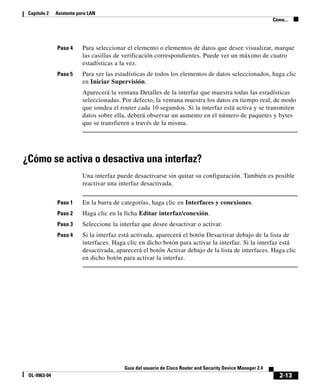 2-13
Guía del usuario de Cisco Router and Security Device Manager 2.4
OL-9963-04
Capítulo 2 Asistente para LAN
Cómo...
Paso 4 Para seleccionar el elemento o elementos de datos que desee visualizar, marque
las casillas de verificación correspondientes. Puede ver un máximo de cuatro
estadísticas a la vez.
Paso 5 Para ver las estadísticas de todos los elementos de datos seleccionados, haga clic
en Iniciar Supervisión.
Aparecerá la ventana Detalles de la interfaz que muestra todas las estadísticas
seleccionadas. Por defecto, la ventana muestra los datos en tiempo real, de modo
que sondea el router cada 10 segundos. Si la interfaz está activa y se transmiten
datos sobre ella, deberá observar un aumento en el número de paquetes y bytes
que se transfieren a través de la misma.
¿Cómo se activa o desactiva una interfaz?
Una interfaz puede desactivarse sin quitar su configuración. También es posible
reactivar una interfaz desactivada.
Paso 1 En la barra de categorías, haga clic en Interfaces y conexiones.
Paso 2 Haga clic en la ficha Editar interfaz/conexión.
Paso 3 Seleccione la interfaz que desee desactivar o activar.
Paso 4 Si la interfaz está activada, aparecerá el botón Desactivar debajo de la lista de
interfaces. Haga clic en dicho botón para activar la interfaz. Si la interfaz está
desactivada, aparecerá el botón Activar debajo de la lista de interfaces. Haga clic
en dicho botón para activar la interfaz.
 