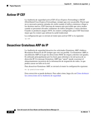 Capítulo 21 Auditoría de seguridad
Página Repararlo
21-14
Guía del usuario de Cisco Router and Security Device Manager 2.4
OL-9963-04
Activar IP CEF
La Auditoría de seguridad activa CEF (Cisco Express Forwarding) o DCEF
(Distributed Cisco Express Forwarding), siempre que esto sea posible. Puesto que
no es necesario generar entradas de caché cuando el tráfico comienza a llegar a
los destinos nuevos, CEF funciona de manera más previsible que otros modos
cuando se presentan elevados volúmenes de tráfico dirigidos a varios destinos.
Cuando se producen ataques SYN, los routers configurados para CEF funcionan
mejor que los routers que utilizan la caché tradicional.
La configuración que se enviará al router para activar CEF es la siguiente:
ip cef
Desactivar Gratuitous ARP de IP
La Auditoría de seguridad desactiva las solicitudes Gratuitous ARP (Address
Resolution Protocol) de IP siempre que esto sea posible. Un Gratuitous ARP es
una difusión ARP en la que las direcciones MAC de origen y destino son iguales.
Es utilizado principalmente por los hosts para informar a la red acerca de su
dirección IP. Un mensaje Gratuitous ARP tipo “spoof” puede ocasionar el
almacenamiento incorrecto de la información de asignación de redes, lo que
podría causar un fallo en la red.
Para desactivar Gratuitous ARP, se enviará al router la configuración siguiente:
no ip gratuitous-arps
Esta corrección se puede deshacer. Para saber cómo, haga clic en Cómo deshacer
las correcciones de la Auditoría de seguridad.
 