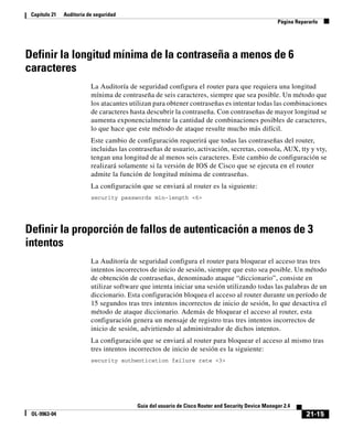 21-15
Guía del usuario de Cisco Router and Security Device Manager 2.4
OL-9963-04
Capítulo 21 Auditoría de seguridad
Página Repararlo
Definir la longitud mínima de la contraseña a menos de 6
caracteres
La Auditoría de seguridad configura el router para que requiera una longitud
mínima de contraseña de seis caracteres, siempre que sea posible. Un método que
los atacantes utilizan para obtener contraseñas es intentar todas las combinaciones
de caracteres hasta descubrir la contraseña. Con contraseñas de mayor longitud se
aumenta exponencialmente la cantidad de combinaciones posibles de caracteres,
lo que hace que este método de ataque resulte mucho más difícil.
Este cambio de configuración requerirá que todas las contraseñas del router,
incluidas las contraseñas de usuario, activación, secretas, consola, AUX, tty y vty,
tengan una longitud de al menos seis caracteres. Este cambio de configuración se
realizará solamente si la versión de IOS de Cisco que se ejecuta en el router
admite la función de longitud mínima de contraseñas.
La configuración que se enviará al router es la siguiente:
security passwords min-length <6>
Definir la proporción de fallos de autenticación a menos de 3
intentos
La Auditoría de seguridad configura el router para bloquear el acceso tras tres
intentos incorrectos de inicio de sesión, siempre que esto sea posible. Un método
de obtención de contraseñas, denominado ataque “diccionario”, consiste en
utilizar software que intenta iniciar una sesión utilizando todas las palabras de un
diccionario. Esta configuración bloquea el acceso al router durante un período de
15 segundos tras tres intentos incorrectos de inicio de sesión, lo que desactiva el
método de ataque diccionario. Además de bloquear el acceso al router, esta
configuración genera un mensaje de registro tras tres intentos incorrectos de
inicio de sesión, advirtiendo al administrador de dichos intentos.
La configuración que se enviará al router para bloquear el acceso al mismo tras
tres intentos incorrectos de inicio de sesión es la siguiente:
security authentication failure rate <3>
 