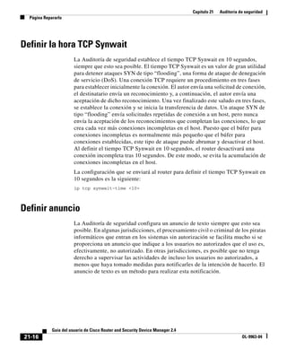 Capítulo 21 Auditoría de seguridad
Página Repararlo
21-16
Guía del usuario de Cisco Router and Security Device Manager 2.4
OL-9963-04
Definir la hora TCP Synwait
La Auditoría de seguridad establece el tiempo TCP Synwait en 10 segundos,
siempre que esto sea posible. El tiempo TCP Synwait es un valor de gran utilidad
para detener ataques SYN de tipo “flooding”, una forma de ataque de denegación
de servicio (DoS). Una conexión TCP requiere un procedimiento en tres fases
para establecer inicialmente la conexión. El autor envía una solicitud de conexión,
el destinatario envía un reconocimiento y, a continuación, el autor envía una
aceptación de dicho reconocimiento. Una vez finalizado este saludo en tres fases,
se establece la conexión y se inicia la transferencia de datos. Un ataque SYN de
tipo “flooding” envía solicitudes repetidas de conexión a un host, pero nunca
envía la aceptación de los reconocimientos que completan las conexiones, lo que
crea cada vez más conexiones incompletas en el host. Puesto que el búfer para
conexiones incompletas es normalmente más pequeño que el búfer para
conexiones establecidas, este tipo de ataque puede abrumar y desactivar el host.
Al definir el tiempo TCP Synwait en 10 segundos, el router desactivará una
conexión incompleta tras 10 segundos. De este modo, se evita la acumulación de
conexiones incompletas en el host.
La configuración que se enviará al router para definir el tiempo TCP Synwait en
10 segundos es la siguiente:
ip tcp synwait-time <10>
Definir anuncio
La Auditoría de seguridad configura un anuncio de texto siempre que esto sea
posible. En algunas jurisdicciones, el procesamiento civil o criminal de los piratas
informáticos que entran en los sistemas sin autorización se facilita mucho si se
proporciona un anuncio que indique a los usuarios no autorizados que el uso es,
efectivamente, no autorizado. En otras jurisdicciones, es posible que no tenga
derecho a supervisar las actividades de incluso los usuarios no autorizados, a
menos que haya tomado medidas para notificarles de la intención de hacerlo. El
anuncio de texto es un método para realizar esta notificación.
 