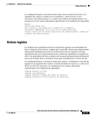 21-17
Guía del usuario de Cisco Router and Security Device Manager 2.4
OL-9963-04
Capítulo 21 Auditoría de seguridad
Página Repararlo
La configuración que se enviará al router para crear un anuncio de texto es la
siguiente (los valores <nombre de la compañía>, <dirección de correo
electrónico del administrador> y <número de teléfono del administrador> se
sustituyen con los valores adecuados especificados en la Auditoría de seguridad):
banner ~
Authorized access only
This system is the property of <nombre de la compañía>.
Disconnect IMMEDIATELY as you are not an authorized user!
Contact <dirección de correo electrónico del administrador> <número de
teléfono del administrador>.
~
Activar registro
La Auditoría de seguridad activará la creación de registros con marcadores de
hora y números de secuencia, siempre que sea posible. Puesto que proporcionan
información detallada acerca de los eventos de la red, los registros son muy
importantes para el reconocimiento de los eventos de seguridad y la respuesta a
ellos. Los marcadores de hora y números de secuencia proporcionan información
acerca de la fecha, hora y secuencia en las que se producen los eventos de red.
La configuración que se enviará al router para activar y configurar la creación de
registros es la siguiente (los valores <tamaño del búfer de registro> y <dirección
IP del servidor de registros> se sustituyen con los valores adecuados
especificados en la Auditoría de seguridad):
logging console critical
logging trap debugging
logging buffered <tamaño del búfer de registro>
logging <dirección IP del servidor de registros>
 