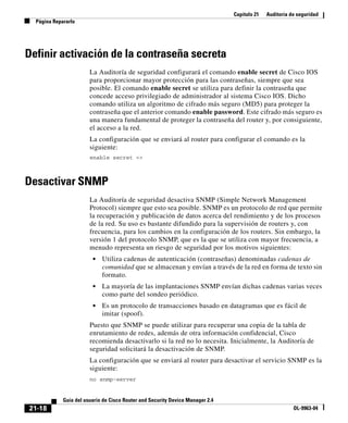 Capítulo 21 Auditoría de seguridad
Página Repararlo
21-18
Guía del usuario de Cisco Router and Security Device Manager 2.4
OL-9963-04
Definir activación de la contraseña secreta
La Auditoría de seguridad configurará el comando enable secret de Cisco IOS
para proporcionar mayor protección para las contraseñas, siempre que sea
posible. El comando enable secret se utiliza para definir la contraseña que
concede acceso privilegiado de administrador al sistema Cisco IOS. Dicho
comando utiliza un algoritmo de cifrado más seguro (MD5) para proteger la
contraseña que el anterior comando enable password. Este cifrado más seguro es
una manera fundamental de proteger la contraseña del router y, por consiguiente,
el acceso a la red.
La configuración que se enviará al router para configurar el comando es la
siguiente:
enable secret <>
Desactivar SNMP
La Auditoría de seguridad desactiva SNMP (Simple Network Management
Protocol) siempre que esto sea posible. SNMP es un protocolo de red que permite
la recuperación y publicación de datos acerca del rendimiento y de los procesos
de la red. Su uso es bastante difundido para la supervisión de routers y, con
frecuencia, para los cambios en la configuración de los routers. Sin embargo, la
versión 1 del protocolo SNMP, que es la que se utiliza con mayor frecuencia, a
menudo representa un riesgo de seguridad por los motivos siguientes:
• Utiliza cadenas de autenticación (contraseñas) denominadas cadenas de
comunidad que se almacenan y envían a través de la red en forma de texto sin
formato.
• La mayoría de las implantaciones SNMP envían dichas cadenas varias veces
como parte del sondeo periódico.
• Es un protocolo de transacciones basado en datagramas que es fácil de
imitar (spoof).
Puesto que SNMP se puede utilizar para recuperar una copia de la tabla de
enrutamiento de redes, además de otra información confidencial, Cisco
recomienda desactivarlo si la red no lo necesita. Inicialmente, la Auditoría de
seguridad solicitará la desactivación de SNMP.
La configuración que se enviará al router para desactivar el servicio SNMP es la
siguiente:
no snmp-server
 