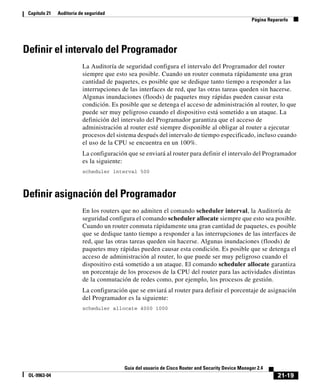 21-19
Guía del usuario de Cisco Router and Security Device Manager 2.4
OL-9963-04
Capítulo 21 Auditoría de seguridad
Página Repararlo
Definir el intervalo del Programador
La Auditoría de seguridad configura el intervalo del Programador del router
siempre que esto sea posible. Cuando un router conmuta rápidamente una gran
cantidad de paquetes, es posible que se dedique tanto tiempo a responder a las
interrupciones de las interfaces de red, que las otras tareas queden sin hacerse.
Algunas inundaciones (floods) de paquetes muy rápidas pueden causar esta
condición. Es posible que se detenga el acceso de administración al router, lo que
puede ser muy peligroso cuando el dispositivo está sometido a un ataque. La
definición del intervalo del Programador garantiza que el acceso de
administración al router esté siempre disponible al obligar al router a ejecutar
procesos del sistema después del intervalo de tiempo especificado, incluso cuando
el uso de la CPU se encuentra en un 100%.
La configuración que se enviará al router para definir el intervalo del Programador
es la siguiente:
scheduler interval 500
Definir asignación del Programador
En los routers que no admiten el comando scheduler interval, la Auditoría de
seguridad configura el comando scheduler allocate siempre que esto sea posible.
Cuando un router conmuta rápidamente una gran cantidad de paquetes, es posible
que se dedique tanto tiempo a responder a las interrupciones de las interfaces de
red, que las otras tareas queden sin hacerse. Algunas inundaciones (floods) de
paquetes muy rápidas pueden causar esta condición. Es posible que se detenga el
acceso de administración al router, lo que puede ser muy peligroso cuando el
dispositivo está sometido a un ataque. El comando scheduler allocate garantiza
un porcentaje de los procesos de la CPU del router para las actividades distintas
de la conmutación de redes como, por ejemplo, los procesos de gestión.
La configuración que se enviará al router para definir el porcentaje de asignación
del Programador es la siguiente:
scheduler allocate 4000 1000
 