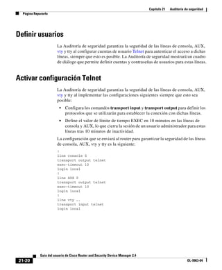 Capítulo 21 Auditoría de seguridad
Página Repararlo
21-20
Guía del usuario de Cisco Router and Security Device Manager 2.4
OL-9963-04
Definir usuarios
La Auditoría de seguridad garantiza la seguridad de las líneas de consola, AUX,
vty y tty al configurar cuentas de usuario Telnet para autenticar el acceso a dichas
líneas, siempre que esto es posible. La Auditoría de seguridad mostrará un cuadro
de diálogo que permite definir cuentas y contraseñas de usuarios para estas líneas.
Activar configuración Telnet
La Auditoría de seguridad garantiza la seguridad de las líneas de consola, AUX,
vty y tty al implementar las configuraciones siguientes siempre que esto sea
posible:
• Configura los comandos transport input y transport output para definir los
protocolos que se utilizarán para establecer la conexión con dichas líneas.
• Define el valor de límite de tiempo EXEC en 10 minutos en las líneas de
consola y AUX, lo que cierra la sesión de un usuario administrador para estas
líneas tras 10 minutos de inactividad.
La configuración que se enviará al router para garantizar la seguridad de las líneas
de consola, AUX, vty y tty es la siguiente:
!
line console 0
transport output telnet
exec-timeout 10
login local
!
line AUX 0
transport output telnet
exec-timeout 10
login local
!
line vty ….
transport input telnet
login local
 