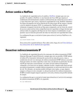 21-21
Guía del usuario de Cisco Router and Security Device Manager 2.4
OL-9963-04
Capítulo 21 Auditoría de seguridad
Página Repararlo
Activar cambio a NetFlow
La Auditoría de seguridad activa el cambio a NetFlow siempre que esto sea
posible. El cambio a NetFlow es una función de Cisco IOS que mejora el
rendimiento del enrutamiento cuando se utilizan listas de control de acceso (ACL)
y otras funciones que crean y mejoran la seguridad de la red. NetFlow identifica
los flujos de paquetes de red en función de las direcciones IP de origen y destino
y de los números de puerto TCP. A continuación, NetFlow puede utilizar
solamente el paquete inicial de un flujo para compararlo con las listas de control
de acceso y para realizar otras comprobaciones de seguridad, en lugar de tener que
utilizar todos los paquetes del flujo de red. Esto mejora el rendimiento, lo que
permite sacar el máximo provecho de todas las funciones de seguridad del router.
La configuración que se enviará al router para activar el servicio NetFlow es la
siguiente:
ip route-cache flow
Esta corrección se puede deshacer. Para saber cómo, haga clic en Cómo deshacer
las correcciones de la Auditoría de seguridad.
Desactivar redireccionamiento IP
La Auditoría de seguridad desactiva los mensajes de redireccionamiento ICMP
(Internet Message Control Protocol), siempre que esto sea posible. ICMP admite
el tráfico IP al transmitir información acerca de las rutas de acceso, rutas y
condiciones de red. Los mensajes de redireccionamiento ICMP indican a un nodo
final que utilice un router específico como ruta a un destino en particular. En una
red IP que funcione correctamente, un router enviará redireccionamientos
solamente a los hosts de sus propias subredes locales, ningún nodo final enviará
un redireccionamiento y ningún redireccionamiento se atravesará más de un salto
de red. No obstante, un atacante podría infringir estas reglas, ya que algunos
ataques se basan en este concepto. La desactivación de los redireccionamientos
ICMP no tendrá ningún impacto operativo en la red y elimina este posible método
de ataque.
La configuración que se enviará al router para desactivar el servicio de mensajes
de redireccionamiento ICMP es la siguiente:
no ip redirects
 
