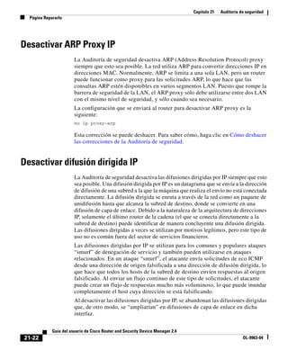 Capítulo 21 Auditoría de seguridad
Página Repararlo
21-22
Guía del usuario de Cisco Router and Security Device Manager 2.4
OL-9963-04
Desactivar ARP Proxy IP
La Auditoría de seguridad desactiva ARP (Address Resolution Protocol) proxy
siempre que esto sea posible. La red utiliza ARP para convertir direcciones IP en
direcciones MAC. Normalmente, ARP se limita a una sola LAN, pero un router
puede funcionar como proxy para las solicitudes ARP, lo que hace que las
consultas ARP estén disponibles en varios segmentos LAN. Puesto que rompe la
barrera de seguridad de la LAN, el ARP proxy sólo debe utilizarse entre dos LAN
con el mismo nivel de seguridad, y sólo cuando sea necesario.
La configuración que se enviará al router para desactivar ARP proxy es la
siguiente:
no ip proxy-arp
Esta corrección se puede deshacer. Para saber cómo, haga clic en Cómo deshacer
las correcciones de la Auditoría de seguridad.
Desactivar difusión dirigida IP
La Auditoría de seguridad desactiva las difusiones dirigidas por IP siempre que esto
sea posible. Una difusión dirigida por IP es un datagrama que se envía a la dirección
de difusión de una subred a la que la máquina que realiza el envío no está conectada
directamente. La difusión dirigida se enruta a través de la red como un paquete de
unidifusión hasta que alcanza la subred de destino, donde se convierte en una
difusión de capa de enlace. Debido a la naturaleza de la arquitectura de direcciones
IP, solamente el último router de la cadena (el que se conecta directamente a la
subred de destino) puede identificar de manera concluyente una difusión dirigida.
Las difusiones dirigidas a veces se utilizan por motivos legítimos, pero este tipo de
uso no es común fuera del sector de servicios financieros.
Las difusiones dirigidas por IP se utilizan para los comunes y populares ataques
“smurf” de denegación de servicio y también pueden utilizarse en ataques
relacionados. En un ataque “smurf”, el atacante envía solicitudes de eco ICMP
desde una dirección de origen falsificada a una dirección de difusión dirigida, lo
que hace que todos los hosts de la subred de destino envíen respuestas al origen
falsificado. Al enviar un flujo continuo de este tipo de solicitudes, el atacante
puede crear un flujo de respuestas mucho más voluminoso, lo que puede inundar
completamente el host cuya dirección se está falsificando.
Al desactivar las difusiones dirigidas por IP, se abandonan las difusiones dirigidas
que, de otro modo, se “ampliarían” en difusiones de capa de enlace en dicha
interfaz.
 
