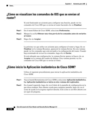 Capítulo 2 Asistente para LAN
Cómo...
2-14
Guía del usuario de Cisco Router and Security Device Manager 2.4
OL-9963-04
¿Cómo se visualizan los comandos de IOS que se envían al
router?
Si está finalizando un asistente para configurar una función, puede ver los
comandos de Cisco IOS que se envían al router haciendo clic en Finalizar.
Paso 1 En el menú Editar de Cisco SDM, seleccione Preferencias.
Paso 2 Marque la casilla Obtener una vista previa de los comandos antes de enviarlos
al router.
Paso 3 Haga clic en Aceptar.
La próxima vez que utilice un asistente para configurar el router y haga clic en
Finalizar en la ventana Resumen, aparecerá la ventana Enviar. En esta ventana
puede ver los comandos que está enviando a la configuración del router. Cuando
haya terminado de revisar los comandos, haga clic en Enviar.
Si está editando una configuración, la ventana Enviar aparece al hacer clic en
Aceptar en la ventana del cuadro de diálogo. Esta ventana permite ver los
comandos de Cisco IOS que se envían al router.
¿Cómo inicio la Aplicación inalámbrica de Cisco SDM?
Utilice el siguiente procedimiento para iniciar la aplicación inalámbrica de
Cisco SDM.
Paso 1 Vaya al menú Herramientas de Cisco SDM y seleccione Aplicación inalámbrica.
La Aplicación inalámbrica se inicia en otra ventana del explorador.
Paso 2 En el panel izquierdo, haga clic en el título de la pantalla de configuración en la
que desea trabajar. Para obtener ayuda para cualquier pantalla, haga clic en el
icono de ayuda en la esquina superior derecha. Este icono es un libro abierto con
un signo de pregunta.
 