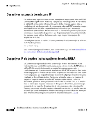 Capítulo 21 Auditoría de seguridad
Página Repararlo
21-24
Guía del usuario de Cisco Router and Security Device Manager 2.4
OL-9963-04
Desactivar respuesta de máscara IP
La Auditoría de seguridad desactiva los mensajes de respuesta de máscara ICMP
(Internet Message Control Protocol), siempre que esto sea posible. ICMP admite
el tráfico IP al transmitir información acerca de las rutas de acceso, rutas y
condiciones de red. Los mensajes de respuesta de máscara ICMP se envían cuando
un dispositivo de red debe conocer la máscara de subred para una subred
determinada en la interred. Dichos mensajes se envían al dispositivo que solicita
información mediante los dispositivos que disponen de la información solicitada.
Un atacante puede utilizar dichos mensajes para obtener información de
asignación de la red.
La configuración que se enviará al router para desactivar los mensajes de máscara
ICMP es la siguiente:
no ip mask-reply
Esta corrección se puede deshacer. Para saber cómo, haga clic en Cómo deshacer
las correcciones de la Auditoría de seguridad.
Desactivar IP de destino inalcanzable en interfaz NULA
La Auditoría de seguridad desactiva los mensajes de host inalcanzable ICMP
(Internet Message Control Protocol), siempre que esto sea posible. ICMP admite el
tráfico IP al transmitir información acerca de las rutas de acceso, rutas y
condiciones de red. Los mensajes de host inalcanzable ICMP se envían si un router
recibe un paquete de no difusión que utiliza un protocolo desconocido o si un router
recibe un paquete que no puede entregar al destino final porque no conoce ninguna
ruta hacia la dirección de destino. Puesto que la interfaz nula es un receptor de
paquetes, los paquetes que se envían allí siempre se descartarán y, si no se
desactivan, generarán mensajes de host inalcanzable. En dicho caso, si la interfaz
nula se utiliza para bloquear un ataque de denegación de servicio, estos mensajes
inundarán la red local. La desactivación de estos mensajes evita esta situación.
Además, puesto que todos los paquetes bloqueados se envían a la interfaz nula, un
atacante que recibe mensajes de host inalcanzable podría utilizar dichos mensajes
para determinar la configuración de la lista de control de acceso (ACL).
 