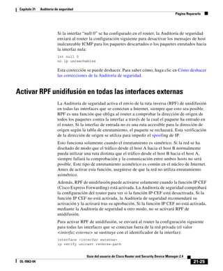 21-25
Guía del usuario de Cisco Router and Security Device Manager 2.4
OL-9963-04
Capítulo 21 Auditoría de seguridad
Página Repararlo
Si la interfaz “null 0” se ha configurado en el router, la Auditoría de seguridad
enviará al router la configuración siguiente para desactivar los mensajes de host
inalcanzable ICMP para los paquetes descartados o los paquetes enrutados hacia
la interfaz nula:
int null 0
no ip unreachables
Esta corrección se puede deshacer. Para saber cómo, haga clic en Cómo deshacer
las correcciones de la Auditoría de seguridad.
Activar RPF unidifusión en todas las interfaces externas
La Auditoría de seguridad activa el envío de la ruta inversa (RPF) de unidifusión
en todas las interfaces que se conectan a Internet, siempre que esto sea posible.
RPF es una función que obliga al router a comprobar la dirección de origen de
todos los paquetes contra la interfaz a través de la cual el paquete ha entrado en
el router. Si la interfaz de entrada no es una ruta accesible para la dirección de
origen según la tabla de enrutamiento, el paquete se rechazará. Esta verificación
de la dirección de origen se utiliza para impedir el spoofing de IP.
Esto funciona solamente cuando el enrutamiento es simétrico. Si la red se ha
diseñado de modo que el tráfico desde el host A hacia el host B normalmente
pueda utilizar una ruta distinta que el tráfico desde el host B hacia el host A,
siempre fallará la comprobación y la comunicación entre ambos hosts no será
posible. Este tipo de enrutamiento asimétrico es común en el núcleo de Internet.
Antes de activar esta función, asegúrese de que la red no utiliza enrutamiento
asimétrico.
Además, RPF de unidifusión puede activarse solamente cuando la función IP CEF
(Cisco Express Forwarding) está activada. La Auditoría de seguridad comprobará
la configuración del router para ver si la función IP CEF está desactivada. Si la
función IP CEF no está activada, la Auditoría de seguridad recomendará su
activación y la activará tras su aprobación. Si la función IP CEF no está activada,
mediante la Auditoría de seguridad u otro modo, no se activará RPF de
unidifusión.
Para activar RPF de unidifusión, se enviará al router la configuración siguiente
para todas las interfaces que se conectan fuera de la red privada (el valor
<interfaz externa> se sustituye con el identificador de la interfaz):
interface <interfaz externa>
ip verify unicast reverse-path
 