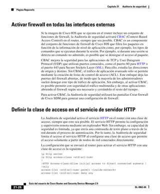 Capítulo 21 Auditoría de seguridad
Página Repararlo
21-26
Guía del usuario de Cisco Router and Security Device Manager 2.4
OL-9963-04
Activar firewall en todas las interfaces externas
Si la imagen de Cisco IOS que se ejecuta en el router incluye un conjunto de
funciones de firewall, la Auditoría de seguridad activará CBAC (Context-Based
Access Control) en el router, siempre que sea posible. CBAC es un componente
del conjunto de funciones de firewall de Cisco IOS que filtra los paquetes en
función de la información de nivel de aplicación como, por ejemplo, los tipos de
comandos que se ejecutan durante la sesión. Por ejemplo, si durante una sesión se
detecta un comando no admitido, es posible que se deniegue el acceso al paquete.
CBAC mejora la seguridad para las aplicaciones de TCP y User Datagram
Protocol (UDP) que utilizan puertos conocidos, como el puerto 80 para HTTP o
el puerto 443 para Secure Sockets Layer (SSL). Para ello, estudia las direcciones
de origen y destino. Sin CBAC, el tráfico de aplicación avanzado sólo se permite
mediante la creación de listas de control de acceso (ACL). Este enfoque deja las
puertas del firewall abiertas, de modo que la mayoría de los administradores
suelen denegar este tipo de tráfico de aplicación. Sin embargo, al activar CBAC,
es posible permitir con seguridad el tráfico multimedia y de otras aplicaciones
abriendo el firewall según sea necesario y cerrándolo el resto del tiempo.
Para activar CBAC, la Auditoría de seguridad utilizará las pantallas Crear firewall
de Cisco SDM para generar una configuración de firewall.
Definir la clase de acceso en el servicio de servidor HTTP
La Auditoría de seguridad activa el servicio HTTP en el router con una clase de
acceso, siempre que esto sea posible. El servicio HTTP permite la configuración
y supervisión remota mediante un explorador Web. Sin embargo, su capacidad de
seguridad es limitada, ya que envía una contraseña de texto plano a través de la
red durante el proceso de autenticación. Por lo tanto, la Auditoría de seguridad
limita el acceso al servicio HTTP al configurar una clase de acceso que permite
el acceso solamente a partir de nodos de red conectados directamente.
La configuración que se enviará al router para activar el servicio HTTP con una
clase de acceso es la siguiente:
ip http server
ip http access-class <std-acl-num>
!
!HTTP Access-class:Allow initial access to direct connected subnets !
!only
access-list <std-acl-num> permit <inside-network>
access-list <std-acl-num> deny any
 