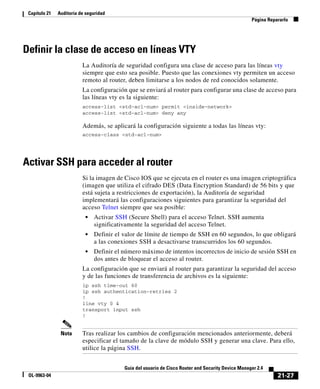 21-27
Guía del usuario de Cisco Router and Security Device Manager 2.4
OL-9963-04
Capítulo 21 Auditoría de seguridad
Página Repararlo
Definir la clase de acceso en líneas VTY
La Auditoría de seguridad configura una clase de acceso para las líneas vty
siempre que esto sea posible. Puesto que las conexiones vty permiten un acceso
remoto al router, deben limitarse a los nodos de red conocidos solamente.
La configuración que se enviará al router para configurar una clase de acceso para
las líneas vty es la siguiente:
access-list <std-acl-num> permit <inside-network>
access-list <std-acl-num> deny any
Además, se aplicará la configuración siguiente a todas las líneas vty:
access-class <std-acl-num>
Activar SSH para acceder al router
Si la imagen de Cisco IOS que se ejecuta en el router es una imagen criptográfica
(imagen que utiliza el cifrado DES (Data Encryption Standard) de 56 bits y que
está sujeta a restricciones de exportación), la Auditoría de seguridad
implementará las configuraciones siguientes para garantizar la seguridad del
acceso Telnet siempre que sea posible:
• Activar SSH (Secure Shell) para el acceso Telnet. SSH aumenta
significativamente la seguridad del acceso Telnet.
• Definir el valor de límite de tiempo de SSH en 60 segundos, lo que obligará
a las conexiones SSH a desactivarse transcurridos los 60 segundos.
• Definir el número máximo de intentos incorrectos de inicio de sesión SSH en
dos antes de bloquear el acceso al router.
La configuración que se enviará al router para garantizar la seguridad del acceso
y de las funciones de transferencia de archivos es la siguiente:
ip ssh time-out 60
ip ssh authentication-retries 2
!
line vty 0 4
transport input ssh
!
Nota Tras realizar los cambios de configuración mencionados anteriormente, deberá
especificar el tamaño de la clave de módulo SSH y generar una clave. Para ello,
utilice la página SSH.
 