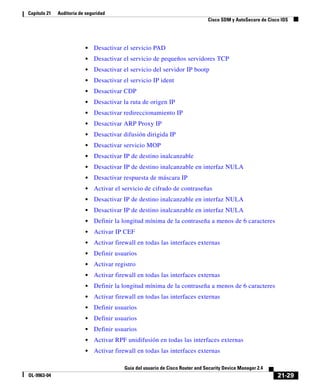 21-29
Guía del usuario de Cisco Router and Security Device Manager 2.4
OL-9963-04
Capítulo 21 Auditoría de seguridad
Cisco SDM y AutoSecure de Cisco IOS
• Desactivar el servicio PAD
• Desactivar el servicio de pequeños servidores TCP
• Desactivar el servicio del servidor IP bootp
• Desactivar el servicio IP ident
• Desactivar CDP
• Desactivar la ruta de origen IP
• Desactivar redireccionamiento IP
• Desactivar ARP Proxy IP
• Desactivar difusión dirigida IP
• Desactivar servicio MOP
• Desactivar IP de destino inalcanzable
• Desactivar IP de destino inalcanzable en interfaz NULA
• Desactivar respuesta de máscara IP
• Activar el servicio de cifrado de contraseñas
• Desactivar IP de destino inalcanzable en interfaz NULA
• Desactivar IP de destino inalcanzable en interfaz NULA
• Definir la longitud mínima de la contraseña a menos de 6 caracteres
• Activar IP CEF
• Activar firewall en todas las interfaces externas
• Definir usuarios
• Activar registro
• Activar firewall en todas las interfaces externas
• Definir la longitud mínima de la contraseña a menos de 6 caracteres
• Activar firewall en todas las interfaces externas
• Definir usuarios
• Definir usuarios
• Definir usuarios
• Activar RPF unidifusión en todas las interfaces externas
• Activar firewall en todas las interfaces externas
 