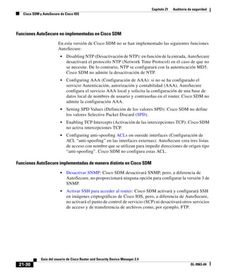 Capítulo 21 Auditoría de seguridad
Cisco SDM y AutoSecure de Cisco IOS
21-30
Guía del usuario de Cisco Router and Security Device Manager 2.4
OL-9963-04
Funciones AutoSecure no implementadas en Cisco SDM
En esta versión de Cisco SDM no se han implementado las siguientes funciones
AutoSecure:
• Disabling NTP (Desactivación de NTP): en función de la entrada, AutoSecure
desactivará el protocolo NTP (Network Time Protocol) en el caso de que no
se necesite. De lo contrario, NTP se configurará con la autenticación MD5.
Cisco SDM no admite la desactivación de NTP.
• Configuring AAA (Configuración de AAA): si no se ha configurado el
servicio Autenticación, autorización y contabilidad (AAA), AutoSecure
configura el servicio AAA local y solicita la configuración de una base de
datos local de nombres de usuario y contraseñas en el router. Cisco SDM no
admite la configuración AAA.
• Setting SPD Values (Definición de los valores SPD): Cisco SDM no define
los valores Selective Packet Discard (SPD).
• Enabling TCP Intercepts (Activación de las intercepciones TCP): Cisco SDM
no activa intercepciones TCP.
• Configuring anti-spoofing ACLs on outside interfaces (Configuración de
ACL “anti-spoofing” en las interfaces externas): AutoSecure crea tres listas
de acceso con nombre que se utilizan para impedir direcciones de origen tipo
“anti-spoofing”. Cisco SDM no configura estas ACL.
Funciones AutoSecure implementadas de manera distinta en Cisco SDM
• Desactivar SNMP: Cisco SDM desactivará SNMP, pero, a diferencia de
AutoSecure, no proporcionará ninguna opción para configurar la versión 3 de
SNMP.
• Activar SSH para acceder al router: Cisco SDM activará y configurará SSH
en imágenes criptográficas de Cisco IOS, pero, a diferencia de AutoSecure,
no activará el punto de control de servicio (SCP) ni desactivará otros servicios
de acceso y de transferencia de archivos como, por ejemplo, FTP.
 