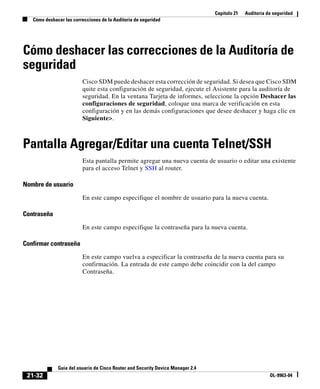Capítulo 21 Auditoría de seguridad
Cómo deshacer las correcciones de la Auditoría de seguridad
21-32
Guía del usuario de Cisco Router and Security Device Manager 2.4
OL-9963-04
Cómo deshacer las correcciones de la Auditoría de
seguridad
Cisco SDM puede deshacer esta corrección de seguridad. Si desea que Cisco SDM
quite esta configuración de seguridad, ejecute el Asistente para la auditoría de
seguridad. En la ventana Tarjeta de informes, seleccione la opción Deshacer las
configuraciones de seguridad, coloque una marca de verificación en esta
configuración y en las demás configuraciones que desee deshacer y haga clic en
Siguiente>.
Pantalla Agregar/Editar una cuenta Telnet/SSH
Esta pantalla permite agregar una nueva cuenta de usuario o editar una existente
para el acceso Telnet y SSH al router.
Nombre de usuario
En este campo especifique el nombre de usuario para la nueva cuenta.
Contraseña
En este campo especifique la contraseña para la nueva cuenta.
Confirmar contraseña
En este campo vuelva a especificar la contraseña de la nueva cuenta para su
confirmación. La entrada de este campo debe coincidir con la del campo
Contraseña.
 