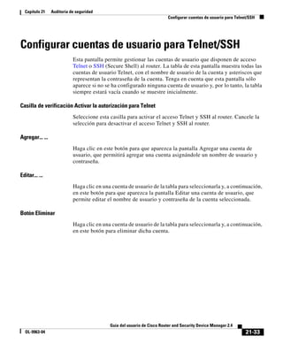 21-33
Guía del usuario de Cisco Router and Security Device Manager 2.4
OL-9963-04
Capítulo 21 Auditoría de seguridad
Configurar cuentas de usuario para Telnet/SSH
Configurar cuentas de usuario para Telnet/SSH
Esta pantalla permite gestionar las cuentas de usuario que disponen de acceso
Telnet o SSH (Secure Shell) al router. La tabla de esta pantalla muestra todas las
cuentas de usuario Telnet, con el nombre de usuario de la cuenta y asteriscos que
representan la contraseña de la cuenta. Tenga en cuenta que esta pantalla sólo
aparece si no se ha configurado ninguna cuenta de usuario y, por lo tanto, la tabla
siempre estará vacía cuando se muestre inicialmente.
Casilla de verificación Activar la autorización para Telnet
Seleccione esta casilla para activar el acceso Telnet y SSH al router. Cancele la
selección para desactivar el acceso Telnet y SSH al router.
Agregar... ...
Haga clic en este botón para que aparezca la pantalla Agregar una cuenta de
usuario, que permitirá agregar una cuenta asignándole un nombre de usuario y
contraseña.
Editar... ...
Haga clic en una cuenta de usuario de la tabla para seleccionarla y, a continuación,
en este botón para que aparezca la pantalla Editar una cuenta de usuario, que
permite editar el nombre de usuario y contraseña de la cuenta seleccionada.
Botón Eliminar
Haga clic en una cuenta de usuario de la tabla para seleccionarla y, a continuación,
en este botón para eliminar dicha cuenta.
 