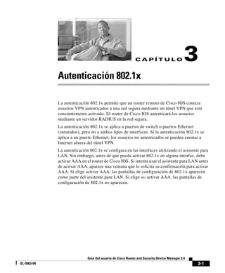 3-1
Guía del usuario de Cisco Router and Security Device Manager 2.4
OL-9963-04
C A P Í T U L O 3
Autenticación 802.1x
La autenticación 802.1x permite que un router remoto de Cisco IOS conecte
usuarios VPN autenticados a una red segura mediante un túnel VPN que está
constantemente activado. El router de Cisco IOS autenticará los usuarios
mediante un servidor RADIUS en la red segura.
La autenticación 802.1x se aplica a puertos de switch o puertos Ethernet
(enrutados), pero no a ambos tipos de interfaces. Si la autenticación 802.1x se
aplica a un puerto Ethernet, los usuarios no autenticados se pueden enrutar a
Internet afuera del túnel VPN.
La autenticación 802.1x se configura en las interfaces utilizando el asistente para
LAN. Sin embargo, antes de que pueda activar 802.1x en alguna interfaz, debe
activar AAA en el router de Cisco IOS. Si intenta usar el asistente para LAN antes
de activar AAA, aparece una ventana que le solicita su confirmación para activar
AAA. Si elige activar AAA, las pantallas de configuración de 802.1x aparecen
como parte del asistente para LAN. Si elige no activar AAA, las pantallas de
configuración de 802.1x no aparecen.
 