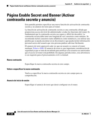 Capítulo 21 Auditoría de seguridad
Página Enable Secret and Banner (Activar contraseña secreta y anuncio)
21-34
Guía del usuario de Cisco Router and Security Device Manager 2.4
OL-9963-04
Página Enable Secret and Banner (Activar
contraseña secreta y anuncio)
Esta pantalla permite especificar una nueva función de activación de contraseña
secreta y un anuncio de texto para el router.
La función de activación de contraseña secreta es una contraseña cifrada que
proporciona acceso de nivel de administrador a todas las funciones del router. Es
fundamental que la contraseña secreta sea segura y difícil de descubrir. La
contraseña secreta debe tener una longitud de seis caracteres como mínimo. Se
recomienda incluir caracteres tanto alfabéticos como numéricos y no utilizar una
palabra que se pueda encontrar en un diccionario o que pueda incluir información
personal acerca del usuario que otra persona pudiese adivinar fácilmente.
El anuncio de texto aparecerá cada vez que un usuario se conecte al router
mediante Telnet o SSH. El anuncio de texto es una importante consideración de
seguridad ya que se trata de un método para notificar a los usuarios no autorizados
que el acceso al router está prohibido. En algunas jurisdicciones, esta advertencia
es un requisito para el procesamiento civil o criminal.
Nueva contraseña
Especifique la nueva contraseña secreta en este campo.
Volver a especificar la nueva contraseña
Vuelva a especificar la nueva contraseña secreta en este campo para su
comprobación.
Anuncio de inicio de sesión
Especifique el anuncio de texto que desee configurar en el router.
 