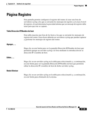 21-35
Guía del usuario de Cisco Router and Security Device Manager 2.4
OL-9963-04
Capítulo 21 Auditoría de seguridad
Página Registro
Página Registro
Esta pantalla permite configurar el registro del router al crear una lista de
servidores syslog a los que se enviarán los mensajes de registro y al crear el nivel
de registro, el cual determina la gravedad mínima que un mensaje de registro debe
tener para que éste se capture.
Tabla Dirección IP/Nombre de host
Esta tabla muestra una lista de los hosts a los que se enviarán los mensajes de
registro del router. Estos hosts deberán ser servidores syslog que pueden capturar
y gestionar los mensajes de registro del router.
Agregar... ...
Haga clic en este botón para ver la pantalla Dirección IP/Nombre de host que
permitirá agregar un servidor syslog a la lista mediante la introducción de su
dirección IP o nombre de host.
Editar... ...
Haga clic en un servidor syslog en la tabla para seleccionarlo y, a continuación,
en este botón para ver la pantalla Dirección IP/Nombre de host que permitirá
editar la dirección IP o nombre de host de dicho servidor syslog.
Botón Eliminar
Haga clic en un servidor syslog en la tabla para seleccionarlo y, a continuación,
en este botón para eliminarlo de la misma.
 