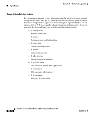 Capítulo 21 Auditoría de seguridad
Página Registro
21-36
Guía del usuario de Cisco Router and Security Device Manager 2.4
OL-9963-04
Campo Definir el nivel de registro
En este campo, seleccione el nivel mínimo de gravedad que debe tener un mensaje
de registro del router para que se capture y envíe a los servidores syslog server de
la tabla de esta pantalla. La gravedad de un mensaje de registro se indica con un
número del 0 al 7, de modo que los números inferiores indican eventos de mayor
gravedad. La descripción de cada nivel de gravedad es la siguiente:
– 0: emergencias
Sistema inutilizable
– 1: alertas
Se requiere una acción inmediata
– 2: importante
Condiciones importantes
– 3: errores
Condiciones de error
– 4: advertencias
Condiciones de advertencia
– 5: notificaciones
Una condición normal pero significativa
– 6: informativo
Sólo mensajes informativos
– 7: depuraciones
Mensajes de depuración
 