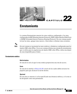 22-1
Guía del usuario de Cisco Router and Security Device Manager 2.4
OL-9963-04
C A P Í T U L O 22
Enrutamiento
La ventana Enrutamiento muestra las rutas estáticas configuradas y las rutas
configuradas de RIP (Routing Internet Protocol), OSPF (Open Shortest Path First)
y EIGRP (Extended Interior Gateway Routing Protocol). En esta ventana puede
revisar las rutas, agregar rutas nuevas, o bien editar o eliminar rutas existentes.
Nota En esta ventana se mostrarán las rutas estáticas y dinámicas configuradas para los
túneles GRE sobre IPSec. Si en esta ventana elimina una entrada de enrutamiento
que se utiliza para la arquitectura de túneles GRE sobre IPSec, dicha ruta dejará
de estar disponible para el túnel.
Enrutamiento estático
Red de destino
Se trata de la red a la que la ruta estática proporciona una ruta de acceso.
Envío
Se trata de la interfaz o Dirección IP a través de las cuales deben enviarse los
paquetes para que alcancen la red de destino.
Opcional
En esta área se muestra si se ha especificado una distancia métrica y si la ruta se
ha designado como ruta permanente.
 