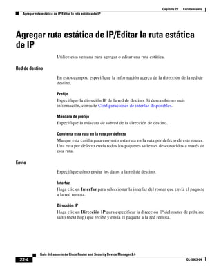 Capítulo 22 Enrutamiento
Agregar ruta estática de IP/Editar la ruta estática de IP
22-4
Guía del usuario de Cisco Router and Security Device Manager 2.4
OL-9963-04
Agregar ruta estática de IP/Editar la ruta estática
de IP
Utilice esta ventana para agregar o editar una ruta estática.
Red de destino
En estos campos, especifique la información acerca de la dirección de la red de
destino.
Prefijo
Especifique la dirección IP de la red de destino. Si desea obtener más
información, consulte Configuraciones de interfaz disponibles.
Máscara de prefijo
Especifique la máscara de subred de la dirección de destino.
Convierta esta ruta en la ruta por defecto
Marque esta casilla para convertir esta ruta en la ruta por defecto de este router.
Una ruta por defecto envía todos los paquetes salientes desconocidos a través de
esta ruta.
Envío
Especifique cómo enviar los datos a la red de destino.
Interfaz
Haga clic en Interfaz para seleccionar la interfaz del router que envía el paquete
a la red remota.
Dirección IP
Haga clic en Dirección IP para especificar la dirección IP del router de próximo
salto (next hop) que recibe y envía el paquete a la red remota.
 