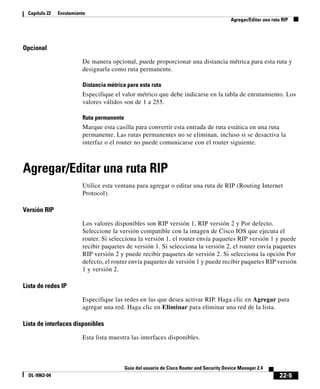 22-5
Guía del usuario de Cisco Router and Security Device Manager 2.4
OL-9963-04
Capítulo 22 Enrutamiento
Agregar/Editar una ruta RIP
Opcional
De manera opcional, puede proporcionar una distancia métrica para esta ruta y
designarla como ruta permanente.
Distancia métrica para esta ruta
Especifique el valor métrico que debe indicarse en la tabla de enrutamiento. Los
valores válidos son de 1 a 255.
Ruta permanente
Marque esta casilla para convertir esta entrada de ruta estática en una ruta
permanente. Las rutas permanentes no se eliminan, incluso si se desactiva la
interfaz o el router no puede comunicarse con el router siguiente.
Agregar/Editar una ruta RIP
Utilice esta ventana para agregar o editar una ruta de RIP (Routing Internet
Protocol).
Versión RIP
Los valores disponibles son RIP versión 1, RIP versión 2 y Por defecto.
Seleccione la versión compatible con la imagen de Cisco IOS que ejecuta el
router. Si selecciona la versión 1, el router envía paquetes RIP versión 1 y puede
recibir paquetes de versión 1. Si selecciona la versión 2, el router envía paquetes
RIP versión 2 y puede recibir paquetes de versión 2. Si selecciona la opción Por
defecto, el router envía paquetes de versión 1 y puede recibir paquetes RIP versión
1 y versión 2.
Lista de redes IP
Especifique las redes en las que desea activar RIP. Haga clic en Agregar para
agregar una red. Haga clic en Eliminar para eliminar una red de la lista.
Lista de interfaces disponibles
Esta lista muestra las interfaces disponibles.
 