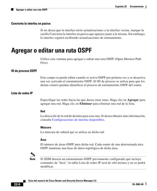 Capítulo 22 Enrutamiento
Agregar o editar una ruta OSPF
22-6
Guía del usuario de Cisco Router and Security Device Manager 2.4
OL-9963-04
Convierta la interfaz en pasiva
Si no desea que la interfaz envíe actualizaciones a la interfaz vecina, marque la
casilla Convierta la interfaz en pasiva que aparece junto a la misma. Sin embargo,
la interfaz seguirá recibiendo actualizaciones de enrutamiento.
Agregar o editar una ruta OSPF
Utilice esta ventana para agregar o editar una ruta OSPF (Open Shortest Path
First).
ID de proceso OSPF
Este campo se puede editar cuando se activa OSPF por primera vez y se desactiva
una vez activado el enrutamiento OSPF. El ID de proceso se utiliza para que los
demás routers puedan identificar el proceso de enrutamiento OSPF del router.
Lista de redes IP
Especifique las redes hacia las que desea crear rutas. Haga clic en Agregar para
agregar una red. Haga clic en Eliminar para eliminar una red de la lista.
Red
La dirección de la red de destino para esta ruta. Si desea obtener más información,
consulte Configuraciones de interfaz disponibles.
Máscara
La máscara de subred que se utiliza en dicha red.
Área
El número de áreas OSPF para dicha red. Cada router de una determinada área
OSPF mantiene una base de datos topológica de dicha área.
Nota Si SDM detecta un enrutamiento OSPF previamente configurado que incluye
comandos de “área”, la tabla Lista de redes IP será de sólo lectura y no se podrá
modificar.
 