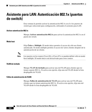 Capítulo 3 Autenticación 802.1x
Asistente para LAN: Autenticación 802.1x (puertos de switch)
3-2
Guía del usuario de Cisco Router and Security Device Manager 2.4
OL-9963-04
Asistente para LAN: Autenticación 802.1x (puertos
de switch)
Esta ventana le permite activar la autenticación 802.1x en el o los puertos de
switch que seleccionó para configuración, utilizando el asistente para LAN.
Activar autenticación 802.1x
Marque Activar autenticación 802.1x para activar la autenticación 802.1x en el
puerto de switch.
Modo host
Elija Único o Múltiple. El modo único permite el acceso de sólo un cliente
autenticado. El modo múltiple permite el acceso de varios clientes después de la
autenticación de un cliente.
Nota Los puertos en los routers Cisco 85x y Cisco 87x se pueden definir sólo en modo
host múltiple. El modo único está desactivado para estos routers.
VLAN de invitado
Marque VLAN de invitado para activar una red VLAN para clientes que no
tienen soporte 802.1x. Si activa esta opción, elija una red VLAN desde la lista
desplegable de VLAN.
Fallos de autenticación de VLAN
Marque Fallos de autenticación de VLAN para activar una red VLAN para
clientes que no tienen autorización 802.1x. Si activa esta opción, elija una red
VLAN desde la lista desplegable de VLAN.
 