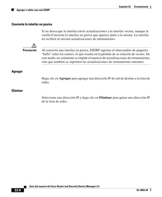 Capítulo 22 Enrutamiento
Agregar o editar una ruta EIGRP
22-8
Guía del usuario de Cisco Router and Security Device Manager 2.4
OL-9963-04
Convierta la interfaz en pasiva
Si no desea que la interfaz envíe actualizaciones a la interfaz vecina, marque la
casilla Convierta la interfaz en pasiva que aparece junto a la misma. La interfaz
no recibirá ni enviará actualizaciones de enrutamiento.
Precaución Al convertir una interfaz en pasiva, EIGRP suprime el intercambio de paquetes
“hello” entre los routers, lo que resulta en la pérdida de su relación de vecino. De
este modo, no solamente se impide el anuncio de actualizaciones de enrutamiento,
sino que también se suprimen las actualizaciones de enrutamiento entrantes.
Agregar
Haga clic en Agregar para agregar una dirección IP de red de destino a la lista de
redes.
Eliminar
Seleccione una dirección IP y haga clic en Eliminar para quitar una dirección IP
de la lista de redes.
 